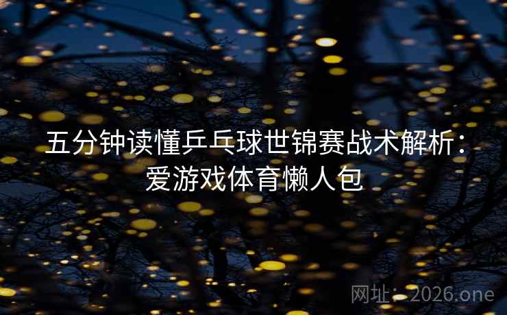 五分钟读懂乒乓球世锦赛战术解析：爱游戏体育懒人包