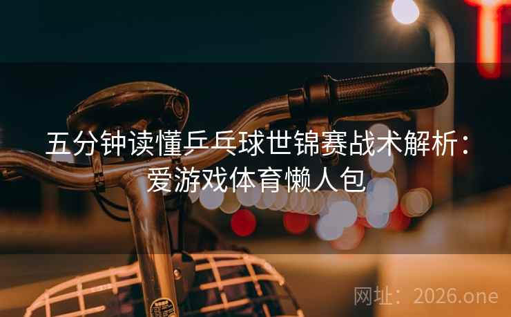 五分钟读懂乒乓球世锦赛战术解析：爱游戏体育懒人包