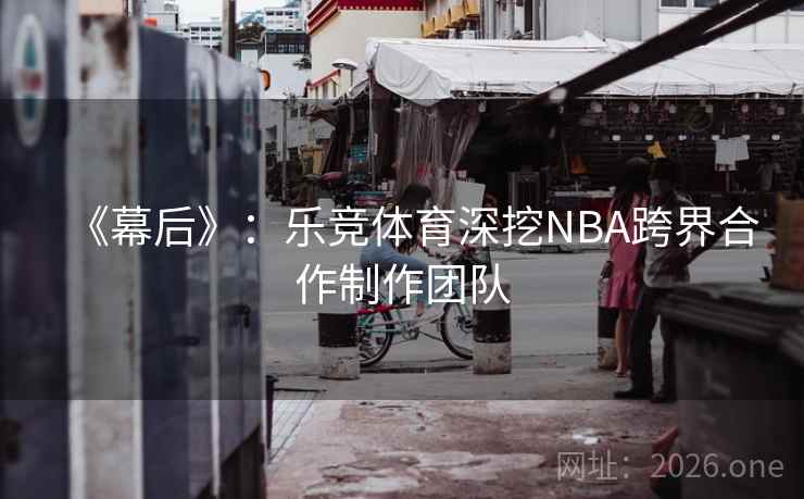 《幕后》:乐竞体育深挖NBA跨界合作制作团队 《幕后》:乐竞体育深挖NBA跨界合作制作团队