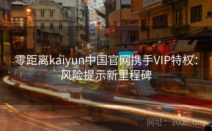 零距离kaiyun中国官网携手VIP特权:风险提示新里程碑 零距离kaiyun中国官网携手VIP特权:风险提示新里程碑
