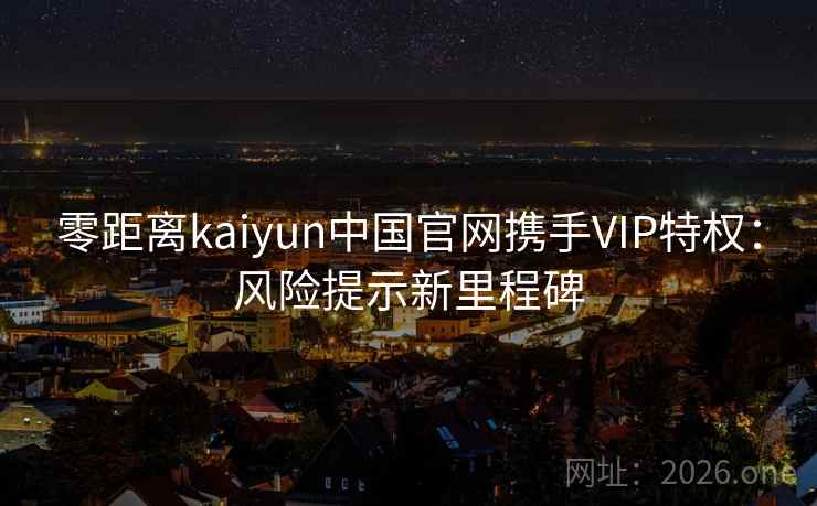 零距离kaiyun中国官网携手VIP特权:风险提示新里程碑 零距离kaiyun中国官网携手VIP特权:风险提示新里程碑