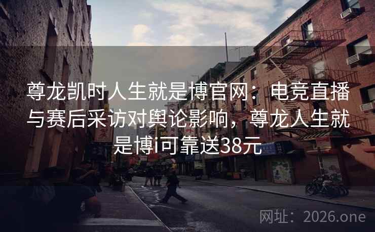 尊龙凯时人生就是博官网：电竞直播与赛后采访对舆论影响，尊龙人生就是博i可靠送38元