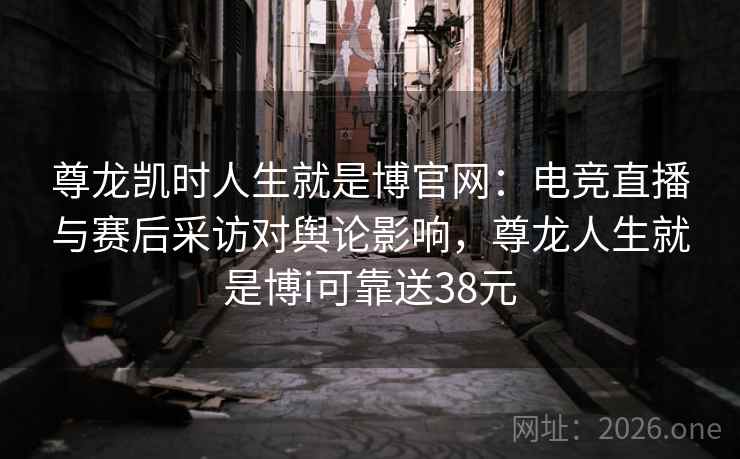 尊龙凯时人生就是博官网：电竞直播与赛后采访对舆论影响，尊龙人生就是博i可靠送38元
