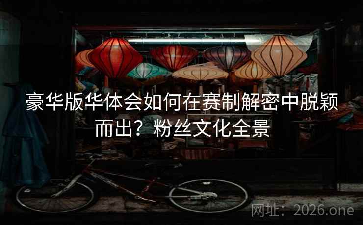 豪华版华体会如何在赛制解密中脱颖而出？粉丝文化全景