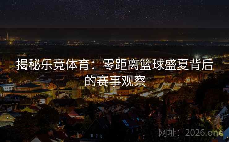 揭秘乐竞体育:零距离篮球盛夏背后的赛事观察 揭秘乐竞体育:零距离篮球盛夏背后的赛事观察