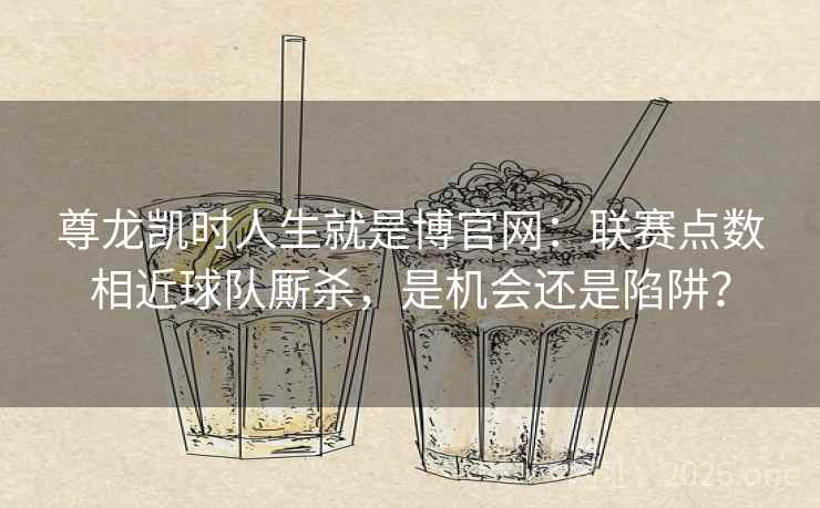 尊龙凯时人生就是博官网：联赛点数相近球队厮杀，是机会还是陷阱？