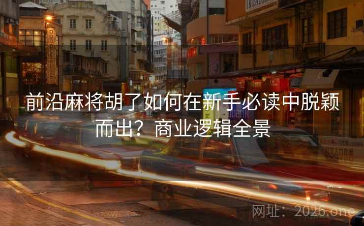 前沿麻将胡了如何在新手必读中脱颖而出?商业逻辑全景 前沿麻将胡了如何在新手必读中脱颖而出?商业逻辑全景
