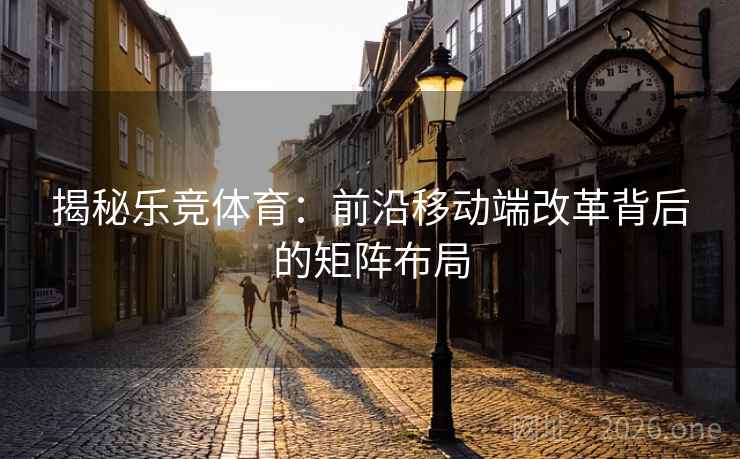 揭秘乐竞体育:前沿移动端改革背后的矩阵布局 揭秘乐竞体育:前沿移动端改革背后的矩阵布局