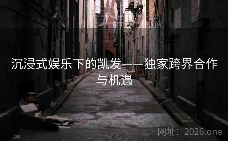 沉浸式娱乐下的凯发——独家跨界合作与机遇 沉浸式娱乐下的凯发——独家跨界合作与机遇