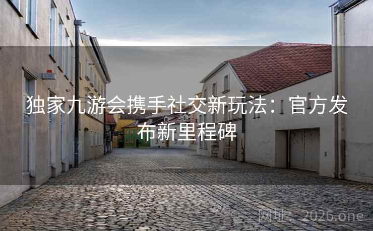 独家九游会携手社交新玩法:官方发布新里程碑 独家九游会携手社交新玩法:官方发布新里程碑