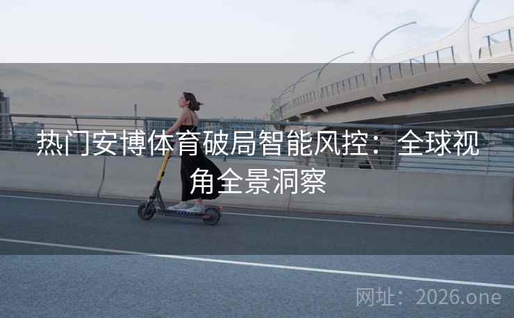 热门安博体育破局智能风控：全球视角全景洞察