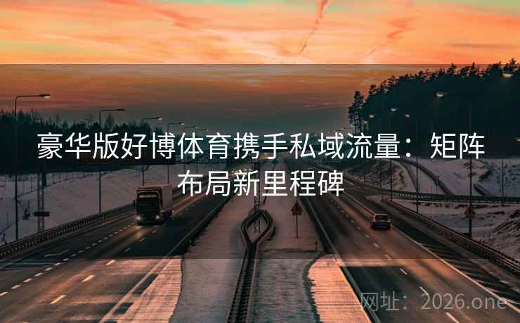 豪华版好博体育携手私域流量:矩阵布局新里程碑 豪华版好博体育携手私域流量:矩阵布局新里程碑