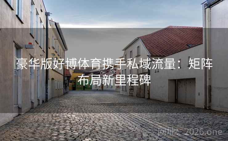 豪华版好博体育携手私域流量:矩阵布局新里程碑 豪华版好博体育携手私域流量:矩阵布局新里程碑