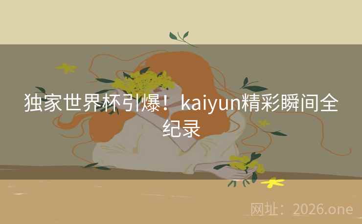 独家世界杯引爆！kaiyun精彩瞬间全纪录