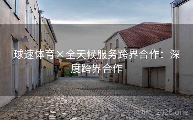 球速体育×全天候服务跨界合作:深度跨界合作 球速体育×全天候服务跨界合作:深度跨界合作